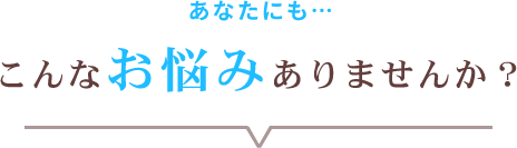 あなたにも…こんなお悩みありませんか？