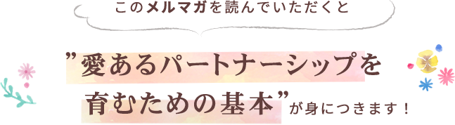 このメルマガを読んでいただくと、あなたも「愛あるパートナーシップを育むための基本」が身につきます！